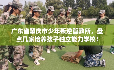 广东省肇庆市少年叛逆管教所,盘点几家培养孩子独立能力学校! 广东省肇庆市少年叛逆管教所,盘点几家培养孩子独立能力学校!