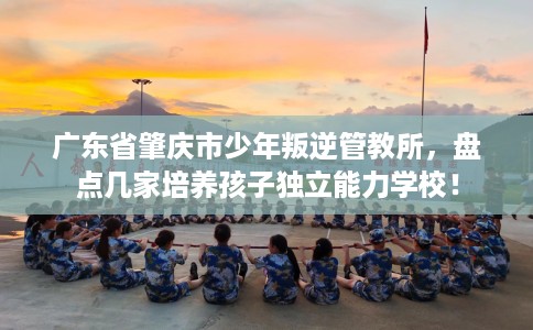 广东省肇庆市少年叛逆管教所，盘点几家培养孩子独立能力学校！