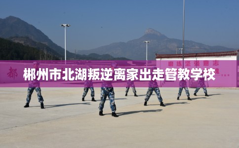 郴州市北湖叛逆离家出走管教学校