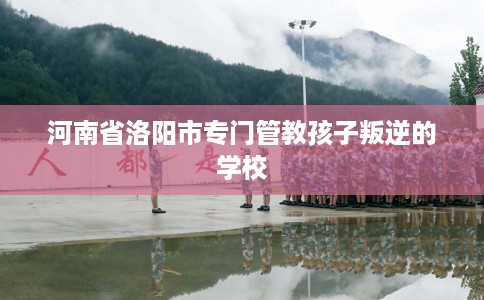 河南省洛阳市专门管教孩子叛逆的学校 河南省洛阳市专门管教孩子叛逆的学校
