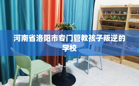 河南省洛阳市专门管教孩子叛逆的学校 河南省洛阳市专门管教孩子叛逆的学校