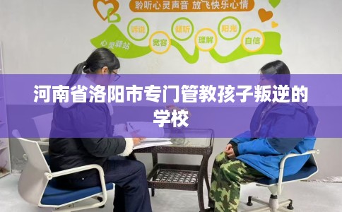 河南省洛阳市专门管教孩子叛逆的学校