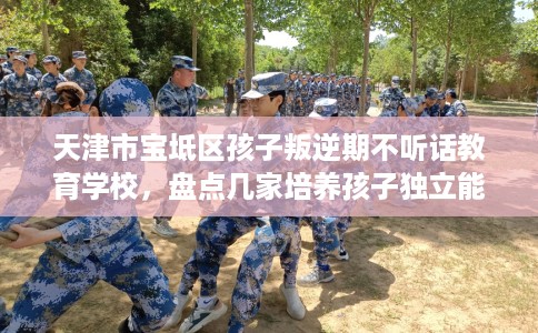 天津市宝坻区孩子叛逆期不听话教育学校，盘点几家培养孩子独立能力学校！