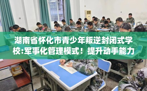 湖南省怀化市青少年叛逆封闭式学校:军事化管理模式!提升动手能力! 湖南省怀化市青少年叛逆封闭式学校:军事化管理模式!提升动手能力!
