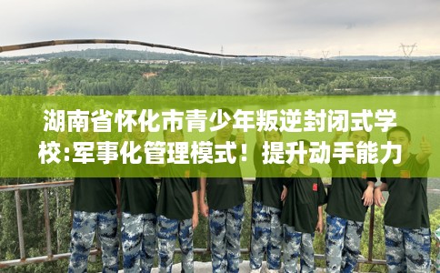 湖南省怀化市青少年叛逆封闭式学校:军事化管理模式！提升动手能力！