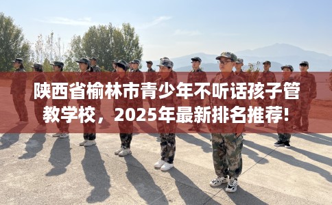 陕西省榆林市青少年不听话孩子管教学校，2025年最新排名推荐!