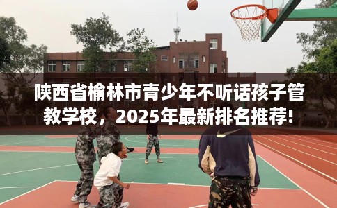 陕西省榆林市青少年不听话孩子管教学校，2025年最新排名推荐!