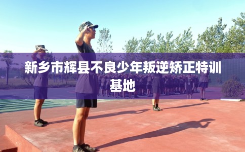 新乡市辉县不良少年叛逆矫正特训基地