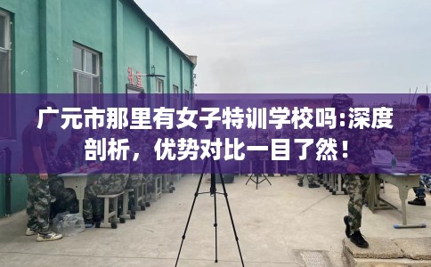 广元市那里有女子特训学校吗:深度剖析，优势对比一目了然！