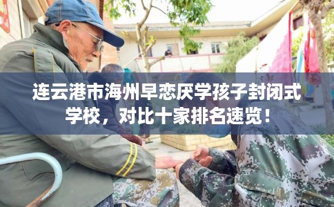 连云港市海州早恋厌学孩子封闭式学校，对比十家排名速览！