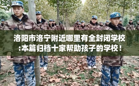 洛阳市洛宁附近哪里有全封闭学校:本篇归档十家帮助孩子的学校！