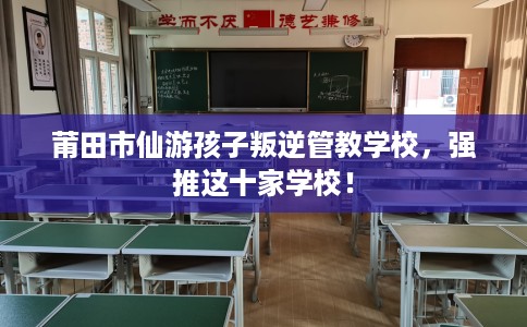莆田市仙游孩子叛逆管教学校,强推这十家学校! 莆田市仙游孩子叛逆管教学校,强推这十家学校!