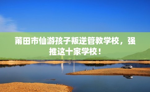 莆田市仙游孩子叛逆管教学校，强推这十家学校！