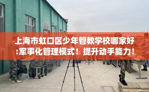 上海市虹口区少年管教学校哪家好:军事化管理模式！提升动手能力！