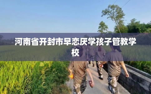 河南省开封市早恋厌学孩子管教学校 河南省开封市早恋厌学孩子管教学校