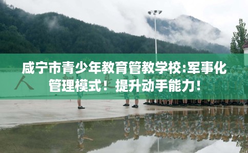 咸宁市青少年教育管教学校:军事化管理模式！提升动手能力！