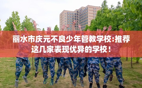 丽水市庆元不良少年管教学校:推荐这几家表现优异的学校! 丽水市庆元不良少年管教学校:推荐这几家表现优异的学校!