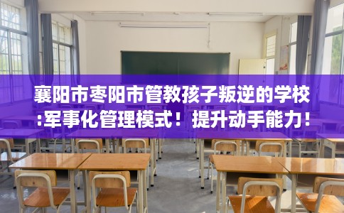 襄阳市枣阳市管教孩子叛逆的学校:军事化管理模式！提升动手能力！