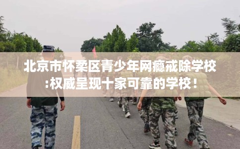 北京市怀柔区青少年网瘾戒除学校:权威呈现十家可靠的学校！