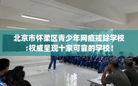 北京市怀柔区青少年网瘾戒除学校:权威呈现十家可靠的学校！