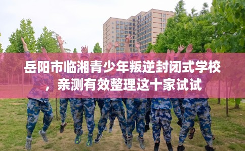 岳阳市临湘青少年叛逆封闭式学校，亲测有效整理这十家试试