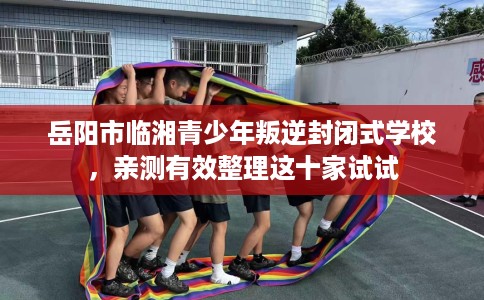 岳阳市临湘青少年叛逆封闭式学校，亲测有效整理这十家试试