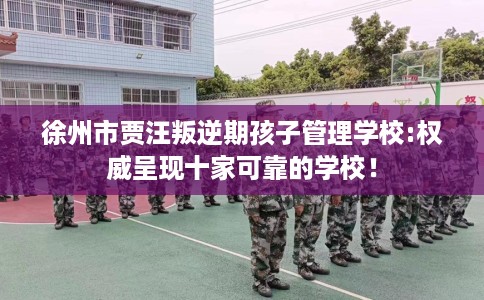 徐州市贾汪叛逆期孩子管理学校:权威呈现十家可靠的学校！