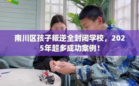 南川区孩子叛逆全封闭学校，2025年超多成功案例！