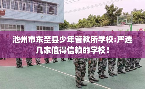 池州市东至县少年管教所学校:严选几家值得信赖的学校! 池州市东至县少年管教所学校:严选几家值得信赖的学校!