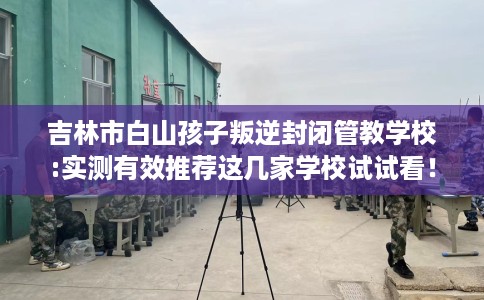 吉林市白山孩子叛逆封闭管教学校:实测有效推荐这几家学校试试看！