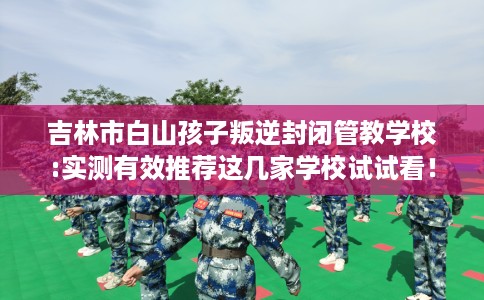吉林市白山孩子叛逆封闭管教学校:实测有效推荐这几家学校试试看！