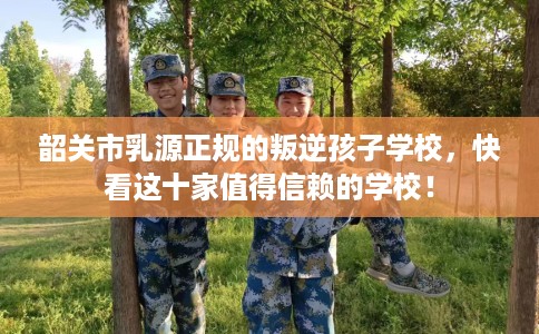 韶关市乳源正规的叛逆孩子学校，快看这十家值得信赖的学校！