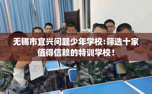 无锡市宜兴问题少年学校:筛选十家值得信赖的特训学校! 无锡市宜兴问题少年学校:筛选十家值得信赖的特训学校!