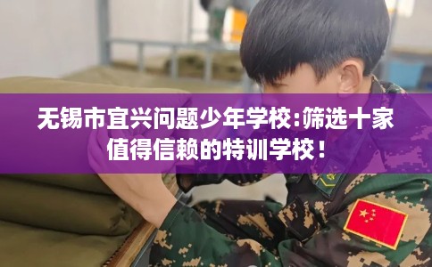 无锡市宜兴问题少年学校:筛选十家值得信赖的特训学校！