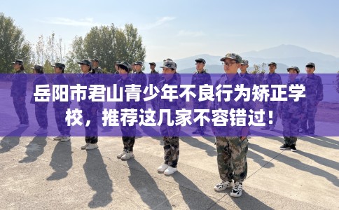 岳阳市君山青少年不良行为矫正学校,推荐这几家不容错过! 岳阳市君山青少年不良行为矫正学校,推荐这几家不容错过!