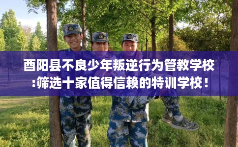 酉阳县不良少年叛逆行为管教学校:筛选十家值得信赖的特训学校！