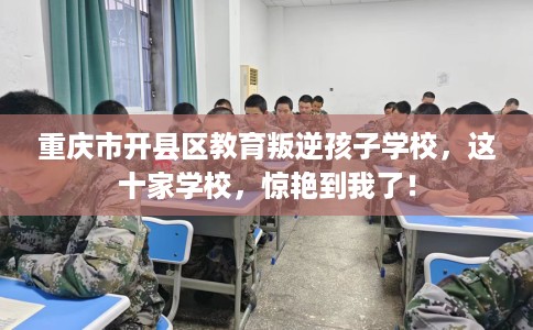 重庆市开县区教育叛逆孩子学校，这十家学校，惊艳到我了！