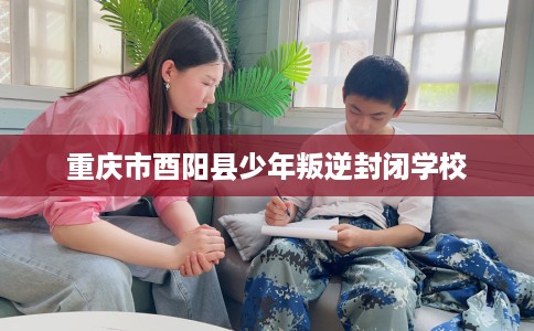 重庆市酉阳县少年叛逆封闭学校 重庆市酉阳县少年叛逆封闭学校
