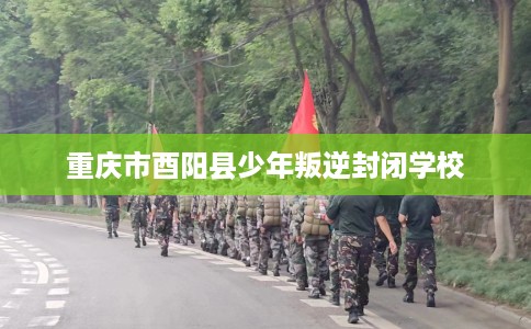 重庆市酉阳县少年叛逆封闭学校 重庆市酉阳县少年叛逆封闭学校