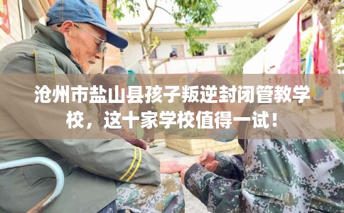 沧州市盐山县孩子叛逆封闭管教学校，这十家学校值得一试！