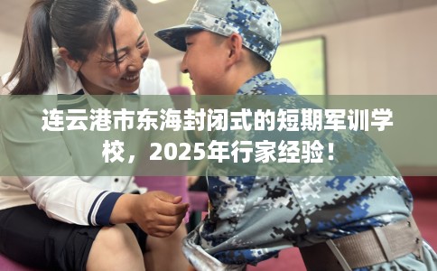 连云港市东海封闭式的短期军训学校，2025年行家经验！