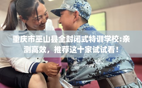 重庆市巫山县全封闭式特训学校:亲测高效，推荐这十家试试看！