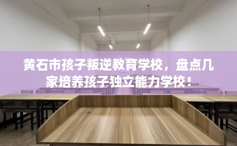黄石市孩子叛逆教育学校，盘点几家培养孩子独立能力学校！