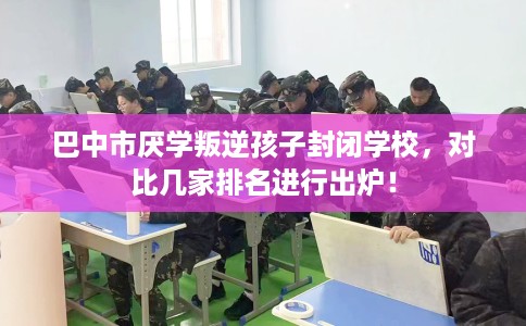 巴中市厌学叛逆孩子封闭学校，对比几家排名进行出炉！