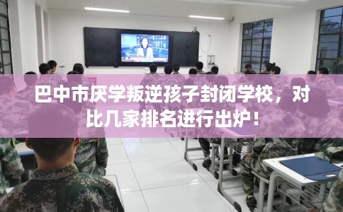 巴中市厌学叛逆孩子封闭学校，对比几家排名进行出炉！