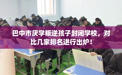 巴中市厌学叛逆孩子封闭学校，对比几家排名进行出炉！