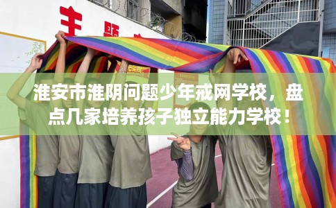 淮安市淮阴问题少年戒网学校，盘点几家培养孩子独立能力学校！