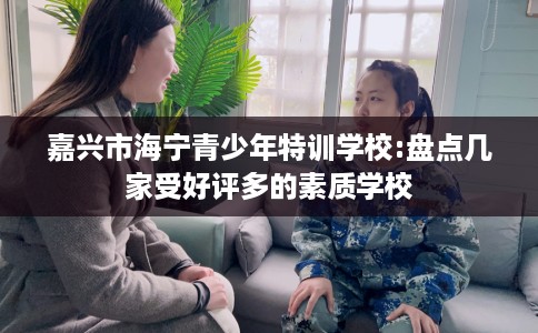 嘉兴市海宁青少年特训学校:盘点几家受好评多的素质学校 嘉兴市海宁青少年特训学校:盘点几家受好评多的素质学校