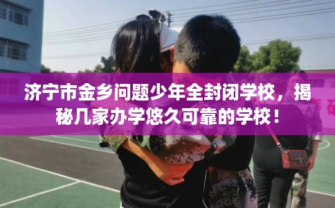 济宁市金乡问题少年全封闭学校，揭秘几家办学悠久可靠的学校！