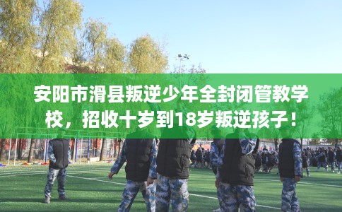 安阳市滑县叛逆少年全封闭管教学校，招收十岁到18岁叛逆孩子！